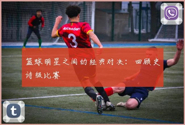 篮球明星之间的经典对决：回顾史诗级比赛