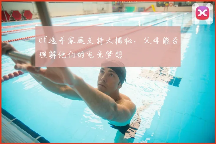 cf选手家庭支持大揭秘，父母能否理解他们的电竞梦想