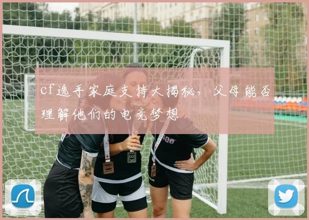 cf选手家庭支持大揭秘，父母能否理解他们的电竞梦想