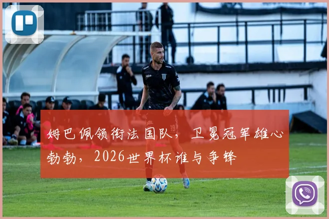 姆巴佩领衔法国队，卫冕冠军雄心勃勃，2026世界杯谁与争锋